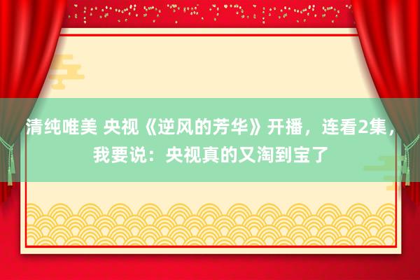 清纯唯美 央视《逆风的芳华》开播，连看2集，我要说：央视真的又淘到宝了