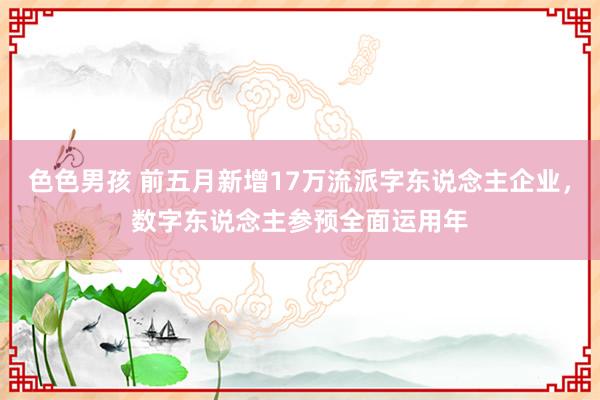 色色男孩 前五月新增17万流派字东说念主企业，数字东说念主参预全面运用年