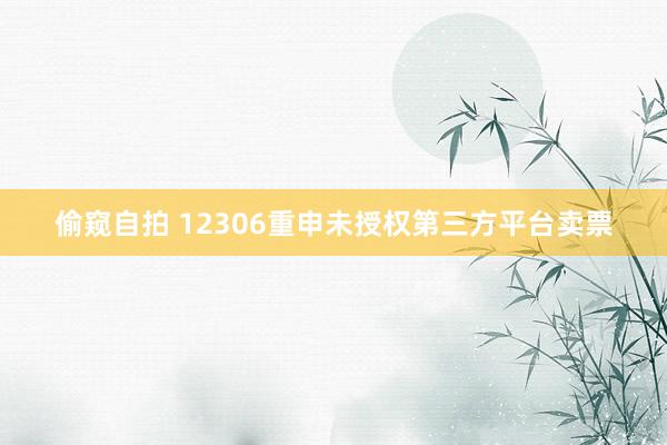 偷窥自拍 12306重申未授权第三方平台卖票