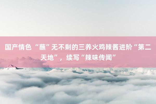 国产情色 “蘸”无不剩的三养火鸡辣酱进阶“第二天地”，续写“辣味传闻”