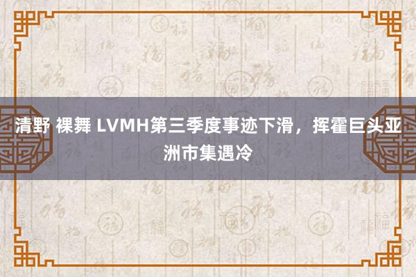 清野 裸舞 LVMH第三季度事迹下滑，挥霍巨头亚洲市集遇冷