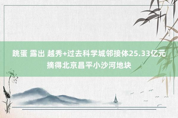 跳蛋 露出 越秀+过去科学城邻接体25.33亿元摘得北京昌平小沙河地块