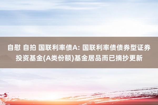 自慰 自拍 国联利率债A: 国联利率债债券型证券投资基金(A类份额)基金居品而已摘抄更新