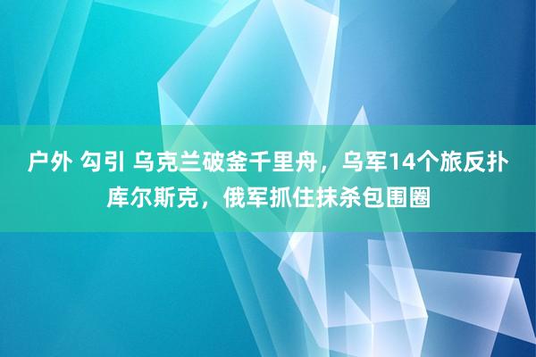 户外 勾引 乌克兰破釜千里舟，乌军14个旅反扑库尔斯克，俄军抓住抹杀包围圈