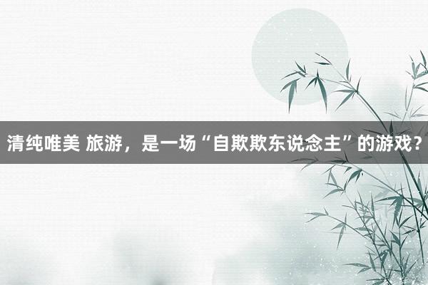 清纯唯美 旅游,是一场“自欺欺东说念主”的游戏?