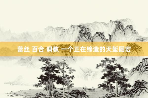 蕾丝 百合 调教 一个正在缔造的天堑图宏