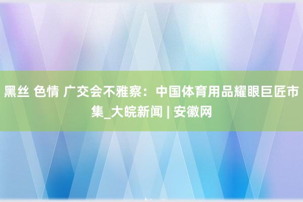 黑丝 色情 广交会不雅察：中国体育用品耀眼巨匠市集_大皖新闻 | 安徽网