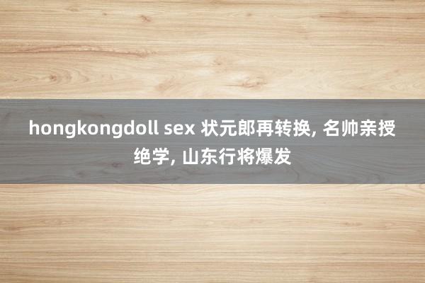 hongkongdoll sex 状元郎再转换， 名帅亲授绝学， 山东行将爆发