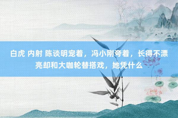 白虎 内射 陈谈明宠着，冯小刚夸着，长得不漂亮却和大咖轮替搭戏，她凭什么