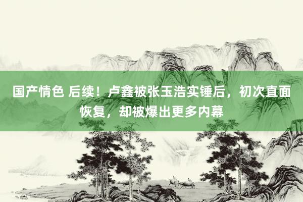 国产情色 后续！卢鑫被张玉浩实锤后，初次直面恢复，却被爆出更多内幕