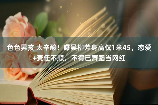 色色男孩 太辛酸！曝吴柳芳身高仅1米45，恋爱+责任不顺，不得已舞蹈当网红