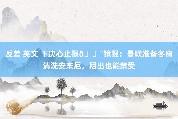反差 英文 下决心止损🚨镜报：曼联准备冬窗清洗安东尼，租出也能禁受