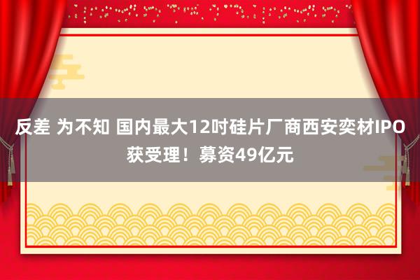 反差 为不知 国内最大12吋硅片厂商西安奕材IPO获受理！募资49亿元