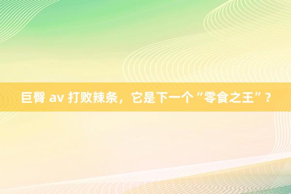 巨臀 av 打败辣条，它是下一个“零食之王”？