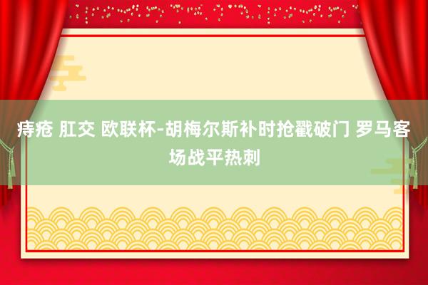 痔疮 肛交 欧联杯-胡梅尔斯补时抢戳破门 罗马客场战平热刺