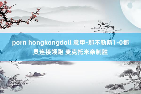 porn hongkongdoll 意甲-那不勒斯1-0都灵连接领跑 麦克托米奈制胜