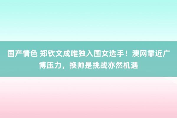 国产情色 郑钦文成唯独入围女选手！澳网靠近广博压力，换帅是挑战亦然机遇