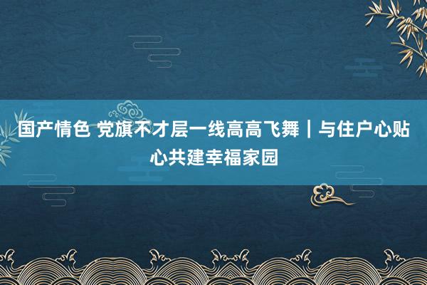 国产情色 党旗不才层一线高高飞舞｜与住户心贴心共建幸福家园