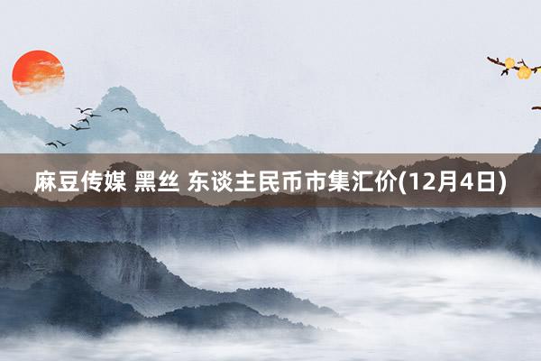 麻豆传媒 黑丝 东谈主民币市集汇价(12月4日)
