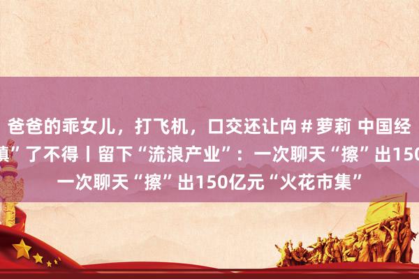 爸爸的乖女儿，打飞机，口交还让禸＃萝莉 中国经济样本不雅察·“镇”了不得丨留下“流浪产业”：一次聊天“擦”出150亿元“火花市集”