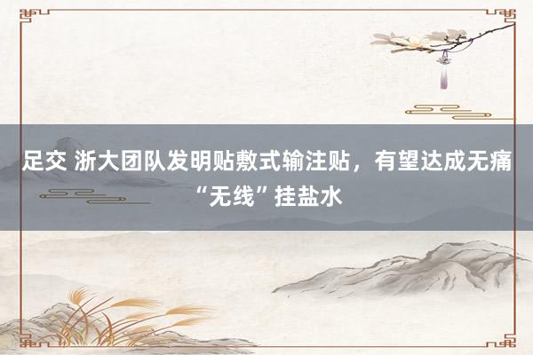 足交 浙大团队发明贴敷式输注贴，有望达成无痛“无线”挂盐水