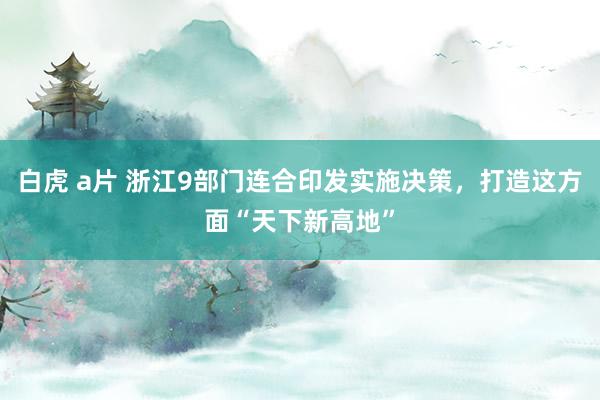 白虎 a片 浙江9部门连合印发实施决策，打造这方面“天下新高地”