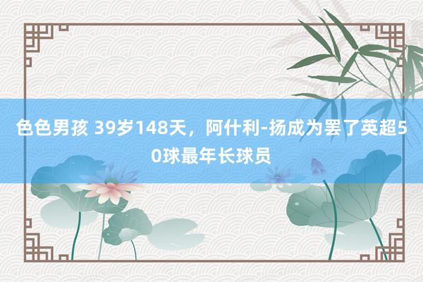 色色男孩 39岁148天，阿什利-扬成为罢了英超50球最年长球员