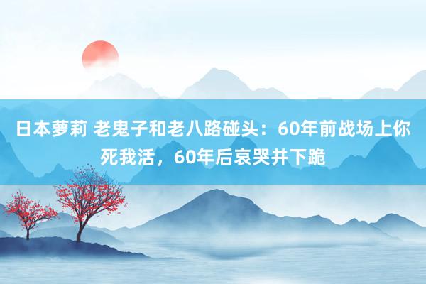 日本萝莉 老鬼子和老八路碰头：60年前战场上你死我活，60年后哀哭并下跪