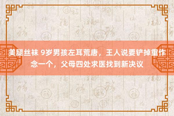 美腿丝袜 9岁男孩左耳荒唐，王人说要铲掉重作念一个，父母四处求医找到新决议