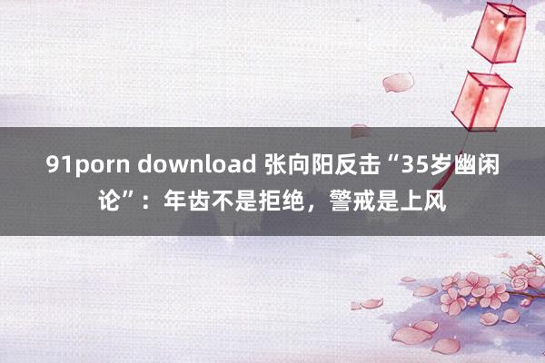 91porn download 张向阳反击“35岁幽闲论”：年齿不是拒绝，警戒是上风