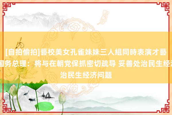 [自拍偷拍]藝校美女孔雀妹妹三人組同時表演才藝 韩国国务总理：将与在朝党保抓密切疏导 妥善处治民生经济问题
