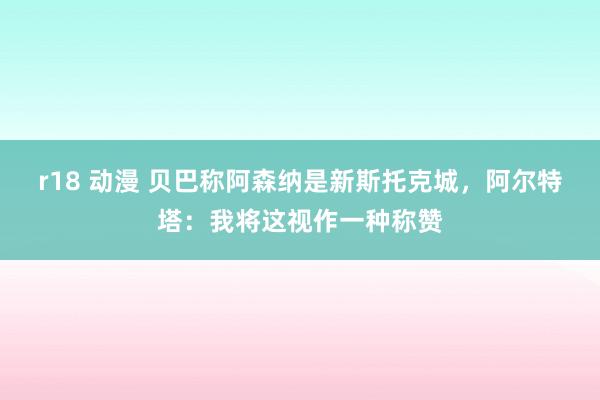r18 动漫 贝巴称阿森纳是新斯托克城，阿尔特塔：我将这视作一种称赞