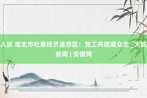 人妖 淮北市杜集经济迷惑区：党工共建凝众志 _大皖新闻 | 安徽网