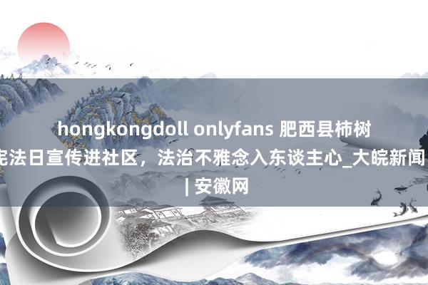 hongkongdoll onlyfans 肥西县柿树岗乡：宪法日宣传进社区，法治不雅念入东谈主心_大皖新闻 | 安徽网