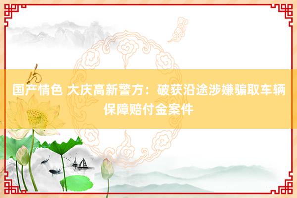国产情色 大庆高新警方：破获沿途涉嫌骗取车辆保障赔付金案件