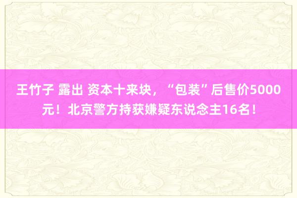 王竹子 露出 资本十来块，“包装”后售价5000元！北京警方持获嫌疑东说念主16名！