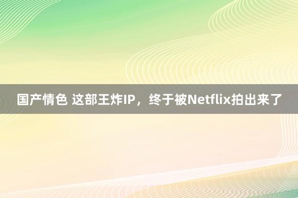 国产情色 这部王炸IP，终于被Netflix拍出来了