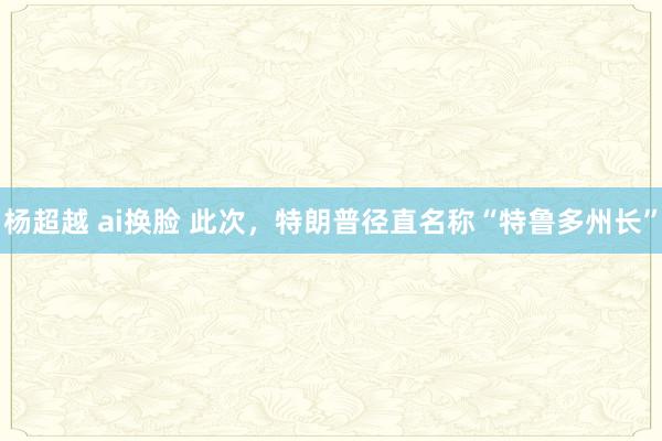 杨超越 ai换脸 此次，特朗普径直名称“特鲁多州长”