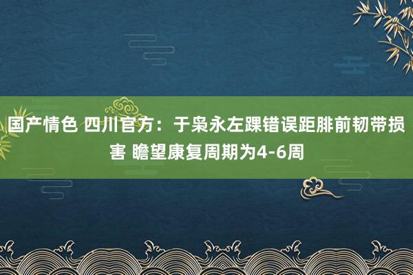 国产情色 四川官方：于枭永左踝错误距腓前韧带损害 瞻望康复周期为4-6周