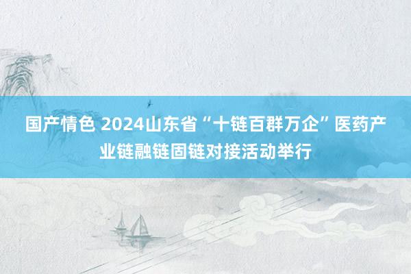 国产情色 2024山东省“十链百群万企”医药产业链融链固链对接活动举行