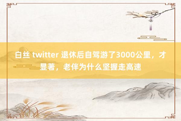 白丝 twitter 退休后自驾游了3000公里，才显著，老伴为什么坚握走高速