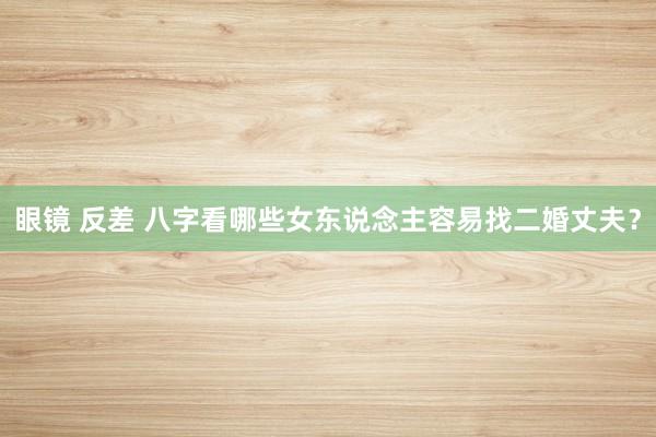 眼镜 反差 八字看哪些女东说念主容易找二婚丈夫？