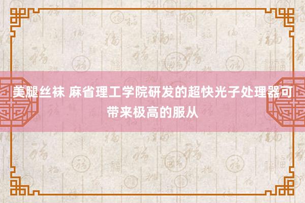 美腿丝袜 麻省理工学院研发的超快光子处理器可带来极高的服从