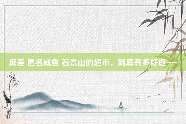 反差 匿名咸鱼 石景山的超市，到底有多好逛——