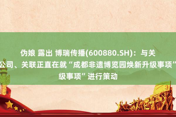 伪娘 露出 博瑞传播(600880.SH)：与关联控股子公司、关联正直在就“成都非遗博览园焕新升级事项”进行策动
