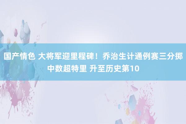 国产情色 大将军迎里程碑！乔治生计通例赛三分掷中数超特里 升至历史第10