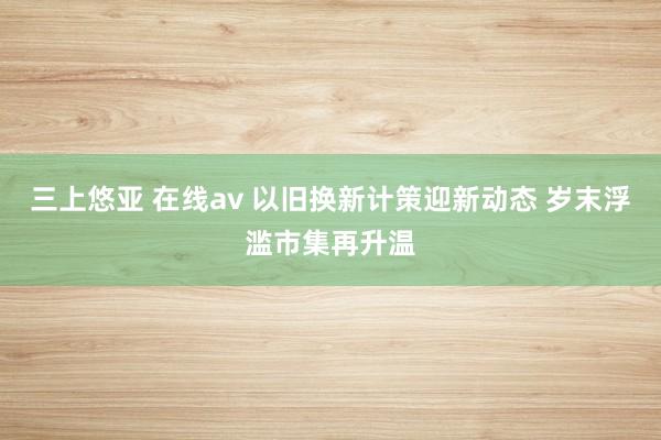 三上悠亚 在线av 以旧换新计策迎新动态 岁末浮滥市集再升温