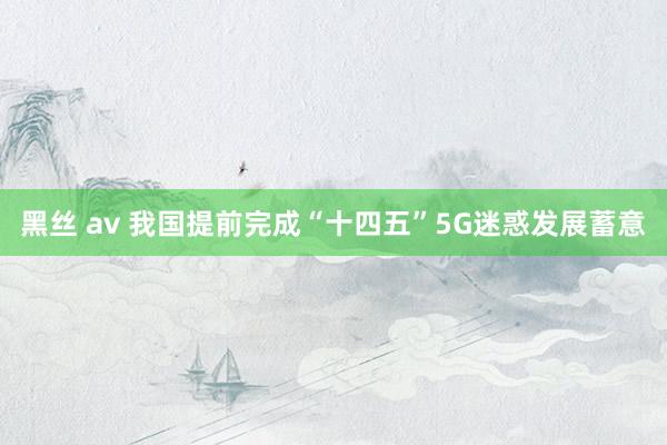 黑丝 av 我国提前完成“十四五”5G迷惑发展蓄意