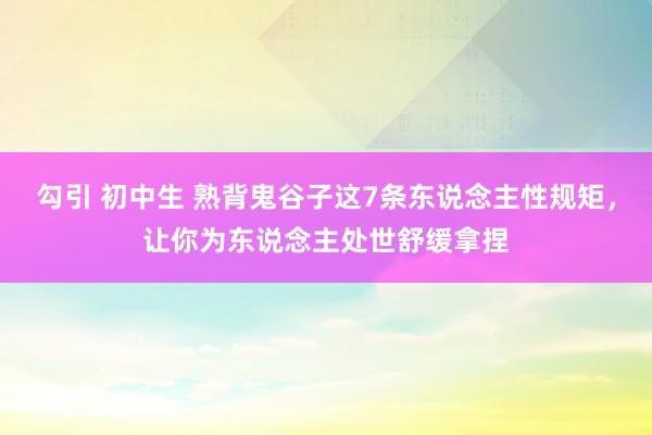 勾引 初中生 熟背鬼谷子这7条东说念主性规矩，让你为东说念主处世舒缓拿捏