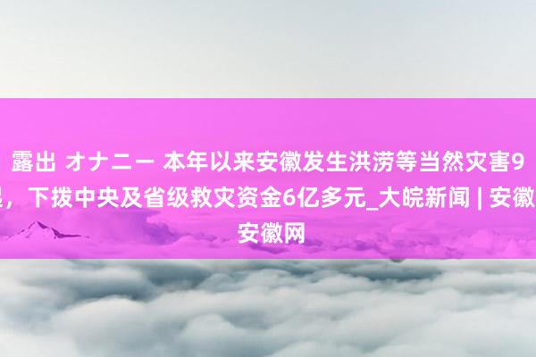 露出 オナニー 本年以来安徽发生洪涝等当然灾害9起，下拨中央及省级救灾资金6亿多元_大皖新闻 | 安徽网